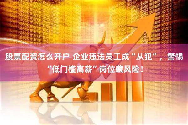 股票配资怎么开户 企业违法员工成“从犯”，警惕“低门槛高薪”岗位藏风险！