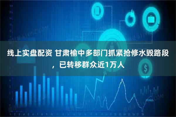 线上实盘配资 甘肃榆中多部门抓紧抢修水毁路段，已转移群众近1万人