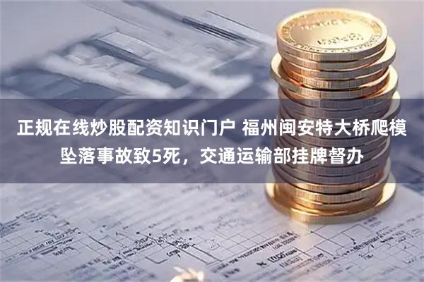 正规在线炒股配资知识门户 福州闽安特大桥爬模坠落事故致5死，交通运输部挂牌督办