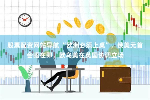 股票配资网站导航 “欧洲必须上桌”，俄美元首会晤在即，欧乌美在英国协调立场