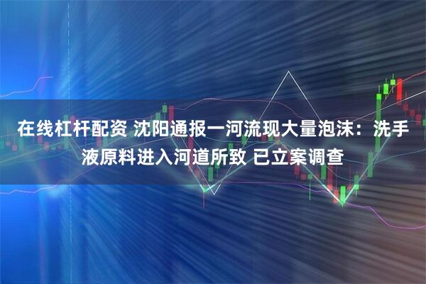 在线杠杆配资 沈阳通报一河流现大量泡沫：洗手液原料进入河道所致 已立案调查