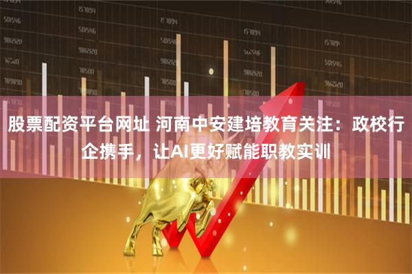 股票配资平台网址 河南中安建培教育关注：政校行企携手，让AI更好赋能职教实训