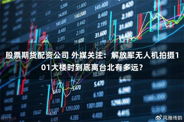 股票期货配资公司 外媒关注：解放军无人机拍摄101大楼时到底离台北有多远？