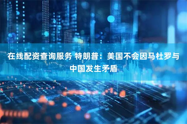 在线配资查询服务 特朗普：美国不会因马杜罗与中国发生矛盾
